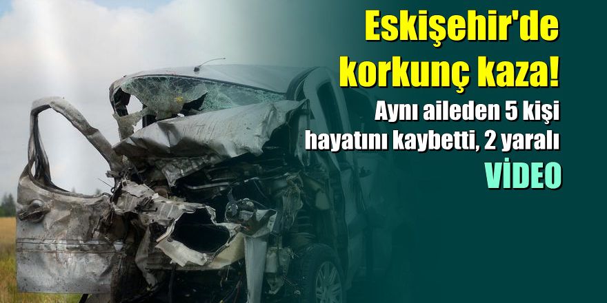 Eskişehir'de korkunç kaza: 5 ölü, 2 yaralı
