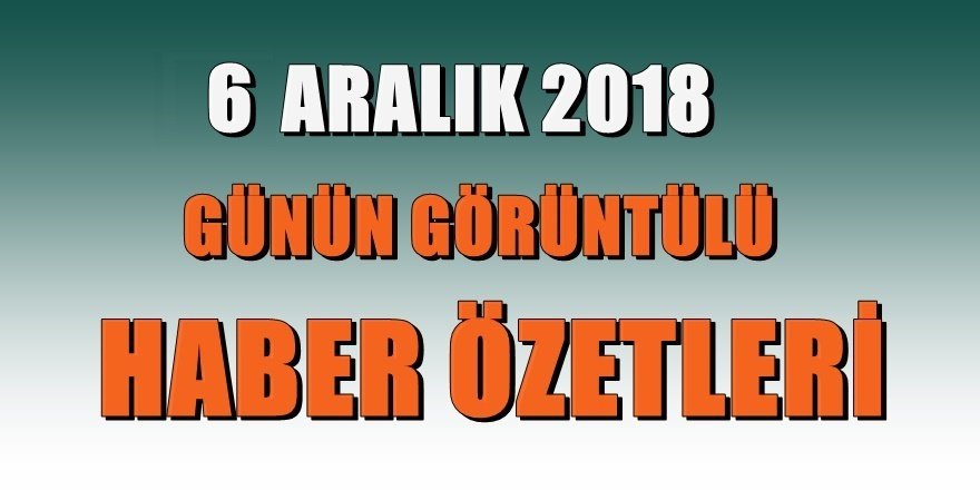 6 ARALIK 2018 Günün gelişmelerinden özetler