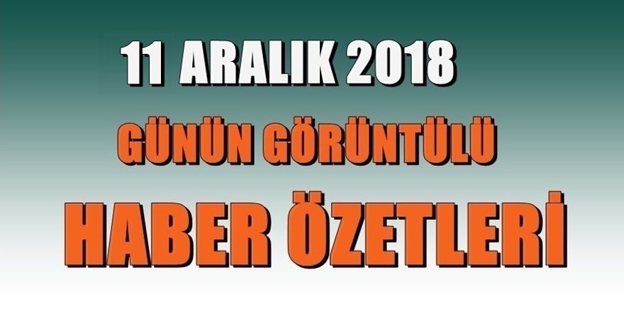 GÖRÜNTÜLÜ ÖZET 11 Aralık 2018 gününden önemli başlıklar