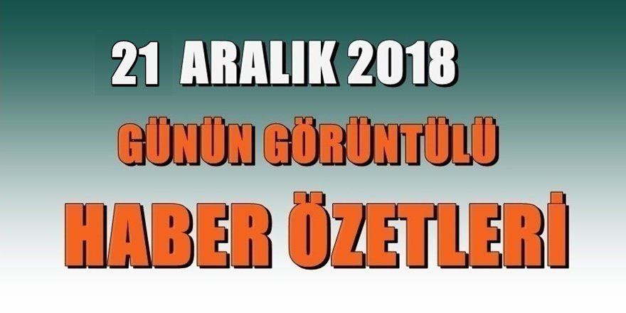 21 aralık 2018 Günün haber özetleri